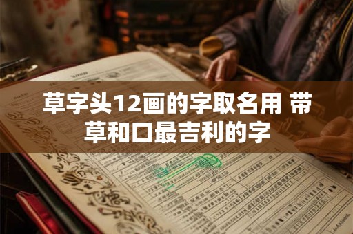 草字头12画的字取名用 带草和口最吉利的字 草字头12画的字取名用 带草和口最吉利的字