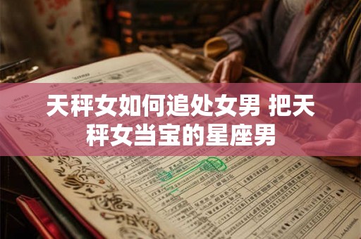 天秤女如何追处女男 把天秤女当宝的星座男 天秤女如何追处女男 把天秤女当宝的星座男