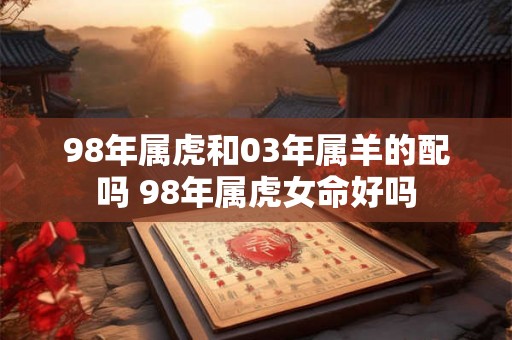 98年属虎和03年属羊的配吗 98年属虎女命好吗 98年属虎和03年属羊的配吗 98年属虎女命好吗