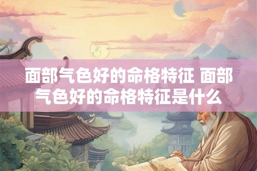 面部气色好的命格特征 面部气色好的命格特征是什么 面部气色好的命格特征 面部气色好的命格特征是什么
