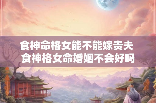 食神命格女能不能嫁贵夫 食神格女命婚姻不会好吗 食神命格女能不能嫁贵夫 食神格女命婚姻不会好吗