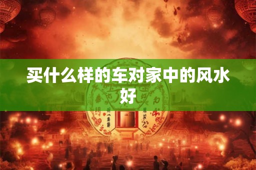 买什么样的车对家中的风水好 买什么样的车对家中的风水好