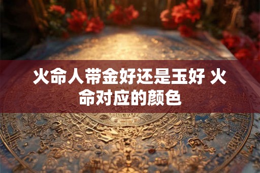 火命人带金好还是玉好 火命对应的颜色 火命人带金好还是玉好 火命对应的颜色