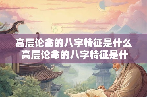 高层论命的八字特征是什么 高层论命的八字特征是什么意思 高层论命的八字特征是什么 高层论命的八字特征是什么意思