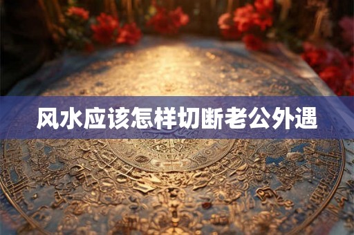 风水应该怎样切断老公外遇 风水应该怎样切断老公外遇