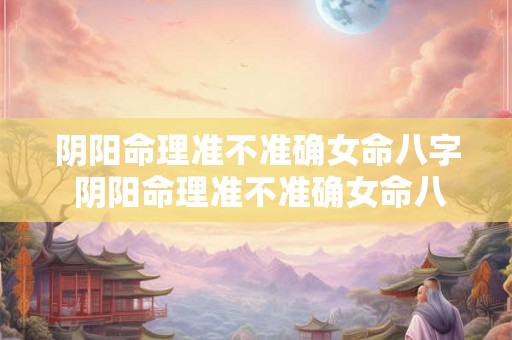 阴阳命理准不准确女命八字 阴阳命理准不准确女命八字怎么看 阴阳命理准不准确女命八字 阴阳命理准不准确女命八字怎么看