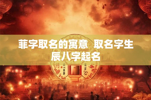 菲字取名的寓意 取名字生辰八字起名 菲字取名的寓意 取名字生辰八字起名