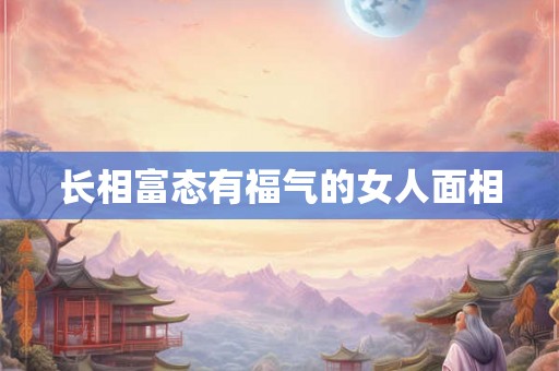 长相富态有福气的女人面相 长相富态有福气的女人面相