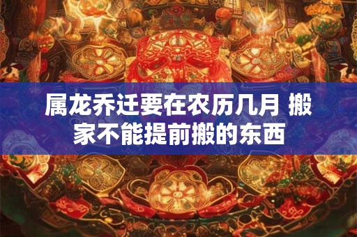 属龙乔迁要在农历几月 搬家不能提前搬的东西 属龙乔迁要在农历几月 搬家不能提前搬的东西