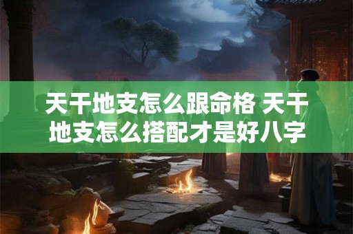 天干地支怎么跟命格 天干地支怎么搭配才是好八字 天干地支怎么跟命格 天干地支怎么搭配才是好八字