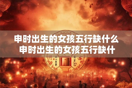申时出生的女孩五行缺什么 申时出生的女孩五行缺什么怎么取名 申时出生的女孩五行缺什么 申时出生的女孩五行缺什么怎么取名