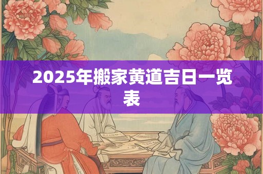 2025年搬家黄道吉日一览表 2025年搬家黄道吉日一览表
