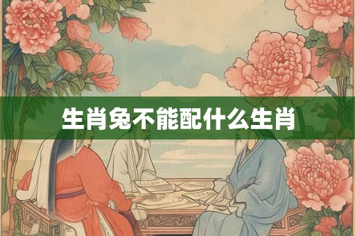 生肖兔不能配什么生肖 生肖兔不能配什么生肖
