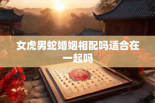 女虎男蛇婚姻相配吗适合在一起吗