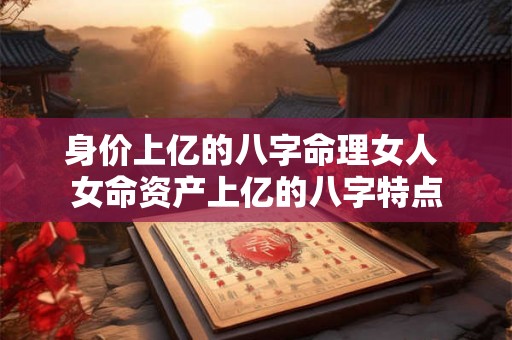 身价上亿的八字命理女人 女命资产上亿的八字特点 身价上亿的八字命理女人 女命资产上亿的八字特点