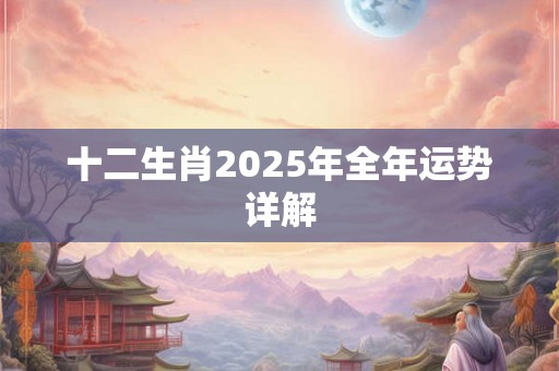 十二生肖2025年全年运势详解 十二生肖2025年全年运势详解