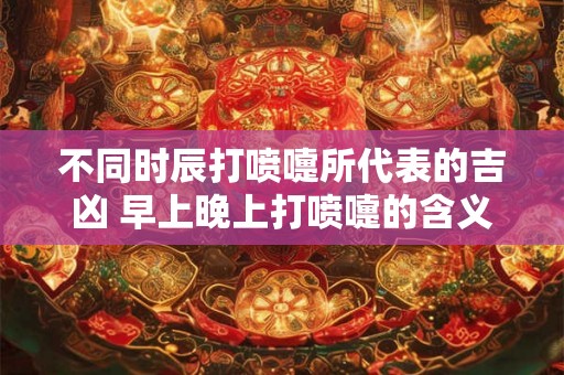 不同时辰打喷嚏所代表的吉凶 早上晚上打喷嚏的含义 不同时辰打喷嚏所代表的吉凶 早上晚上打喷嚏的含义