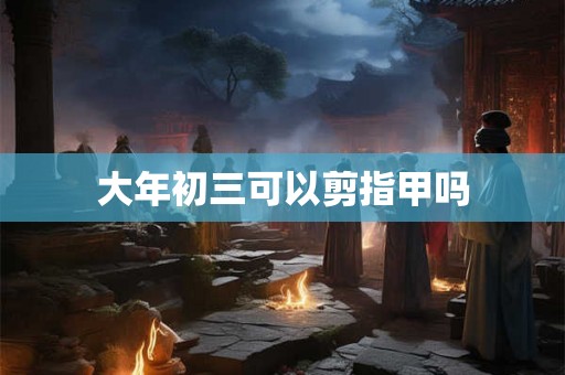 大年初三可以剪指甲吗 大年初三可以剪指甲吗