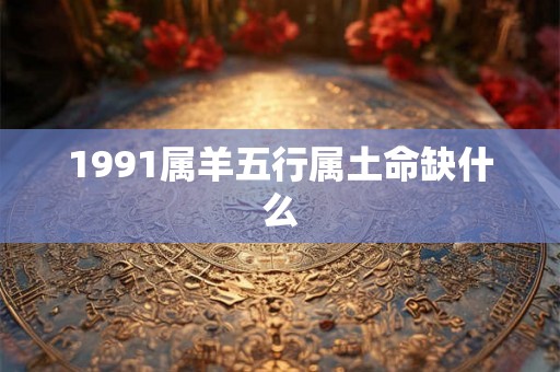 1991属羊五行属土命缺什么 1991属羊五行属土命缺什么