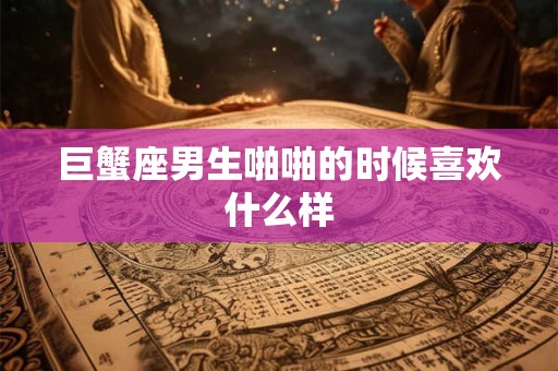 巨蟹座男生啪啪的时候喜欢什么样 巨蟹座男生啪啪的时候喜欢什么样