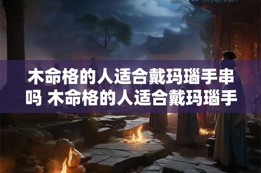 木命格的人适合戴玛瑙手串吗 木命格的人适合戴玛瑙手串吗女生 木命格的人适合戴玛瑙手串吗 木命格的人适合戴玛瑙手串吗女生