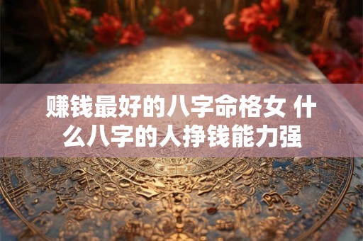 赚钱最好的八字命格女 什么八字的人挣钱能力强 赚钱最好的八字命格女 什么八字的人挣钱能力强