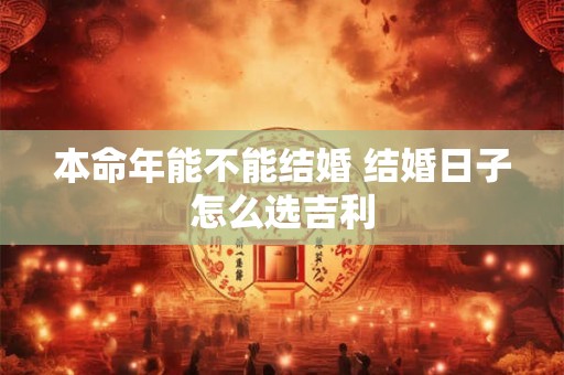 本命年能不能结婚 结婚日子怎么选吉利 本命年能不能结婚 结婚日子怎么选吉利