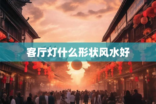 客厅灯什么形状风水好 客厅灯什么形状风水好
