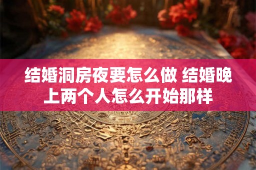结婚洞房夜要怎么做 结婚晚上两个人怎么开始那样 结婚洞房夜要怎么做 结婚晚上两个人怎么开始那样