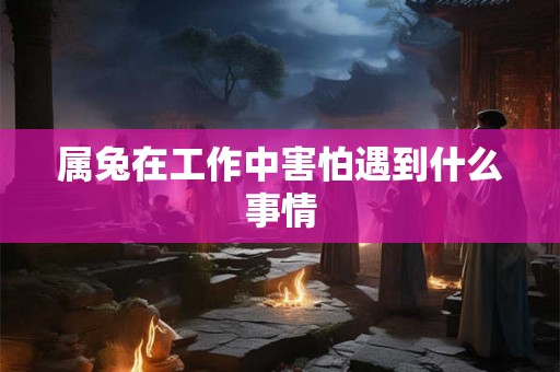 属兔在工作中害怕遇到什么事情