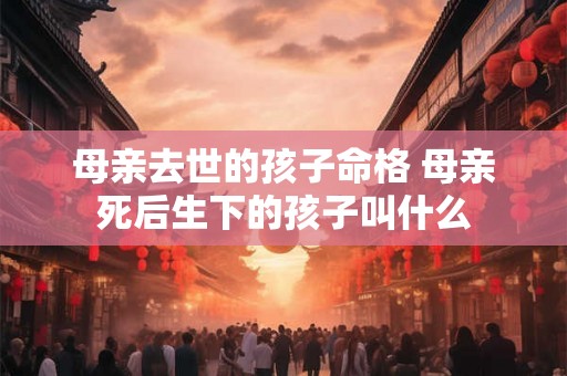 母亲去世的孩子命格 母亲死后生下的孩子叫什么 母亲去世的孩子命格 母亲死后生下的孩子叫什么