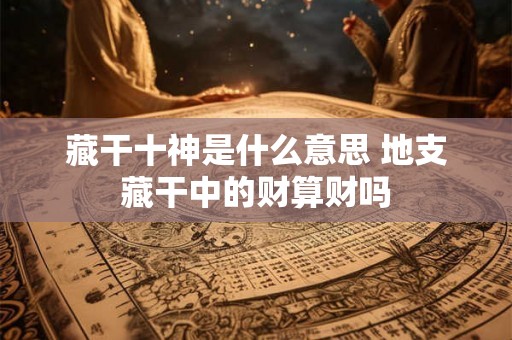 藏干十神是什么意思 地支藏干中的财算财吗 藏干十神是什么意思 地支藏干中的财算财吗
