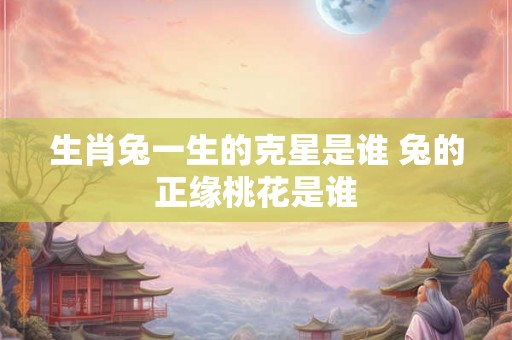 生肖兔一生的克星是谁 兔的正缘桃花是谁 生肖兔一生的克星是谁 兔的正缘桃花是谁