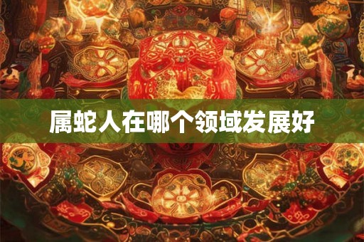 属蛇人在哪个领域发展好 属蛇人在哪个领域发展好