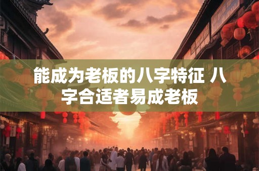 能成为老板的八字特征 八字合适者易成老板 能成为老板的八字特征 八字合适者易成老板
