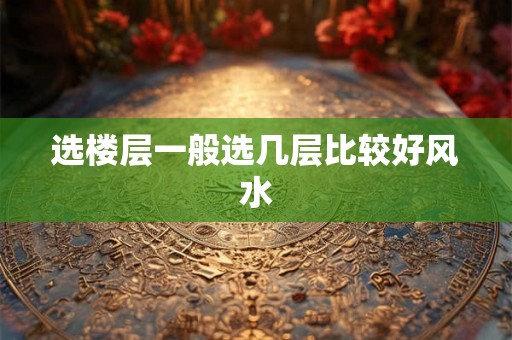 选楼层一般选几层比较好风水 选楼层一般选几层比较好风水