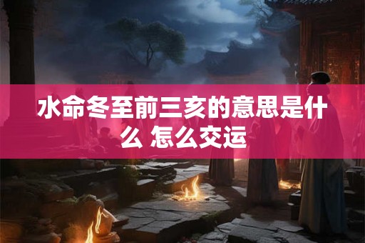 水命冬至前三亥的意思是什么 怎么交运 水命冬至前三亥的意思是什么 怎么交运