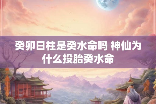 癸卯日柱是癸水命吗 神仙为什么投胎癸水命