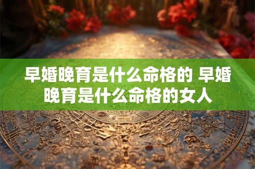 早婚晚育是什么命格的 早婚晚育是什么命格的女人 早婚晚育是什么命格的 早婚晚育是什么命格的女人
