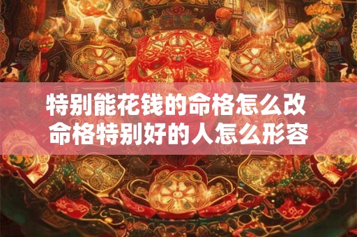 特别能花钱的命格怎么改 命格特别好的人怎么形容 特别能花钱的命格怎么改 命格特别好的人怎么形容