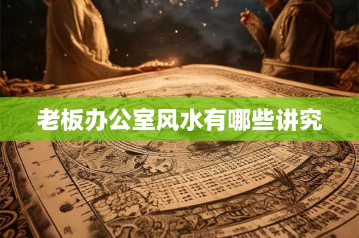 老板办公室风水有哪些讲究 老板办公室风水有哪些讲究