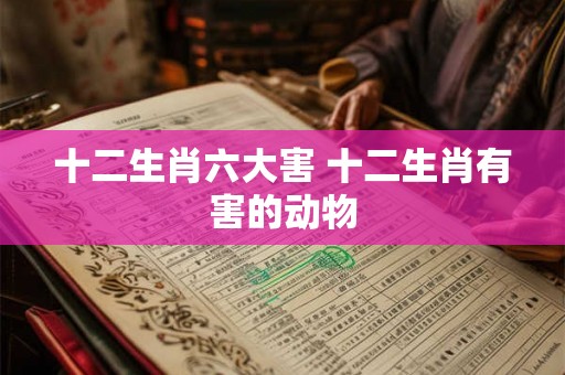 十二生肖六大害 十二生肖有害的动物 十二生肖六大害 十二生肖有害的动物