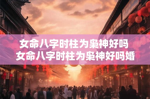 女命八字时柱为枭神好吗 女命八字时柱为枭神好吗婚姻如何 女命八字时柱为枭神好吗 女命八字时柱为枭神好吗婚姻如何