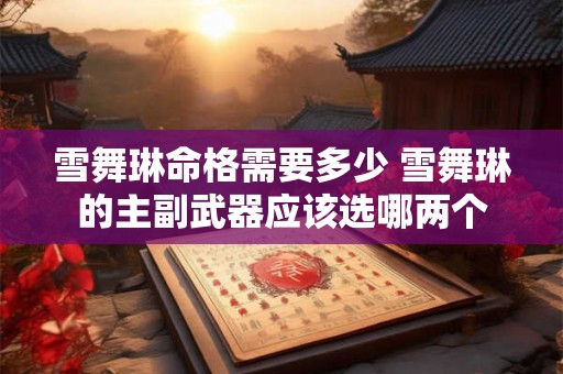 雪舞琳命格需要多少 雪舞琳的主副武器应该选哪两个 雪舞琳命格需要多少 雪舞琳的主副武器应该选哪两个