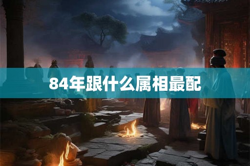 84年跟什么属相最配 84年跟什么属相最配