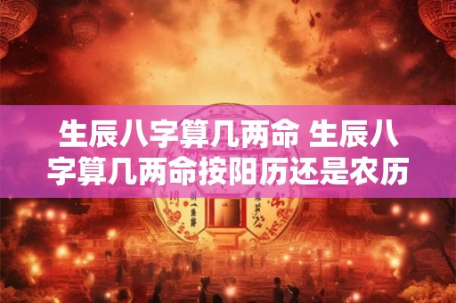 生辰八字算几两命 生辰八字算几两命按阳历还是农历 生辰八字算几两命 生辰八字算几两命按阳历还是农历