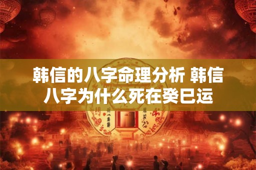 韩信的八字命理分析 韩信八字为什么死在癸巳运