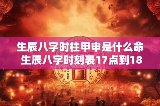 生辰八字时柱甲申是什么命 生辰八字时刻表17点到18点是什么 生辰八字时柱甲申是什么命 生辰八字时刻表17点到18点是什么