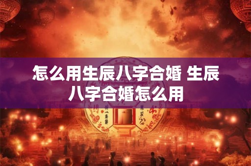 怎么用生辰八字合婚 生辰八字合婚怎么用 怎么用生辰八字合婚 生辰八字合婚怎么用
