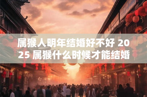 属猴人明年结婚好不好 2025 属猴什么时候才能结婚 属猴人明年结婚好不好 2025 属猴什么时候才能结婚